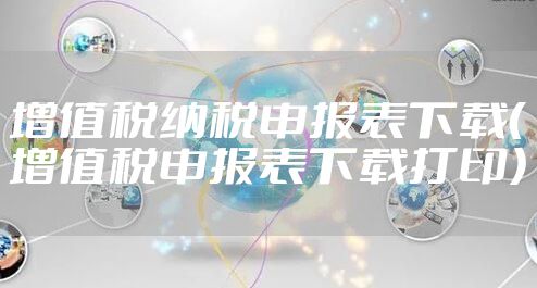 增值税纳税申报表下载（增值税申报表下载打印）