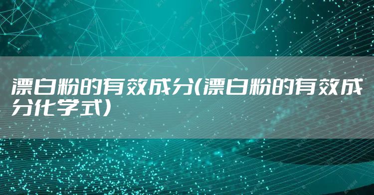 漂白粉的有效成分(漂白粉的有效成分化学式)