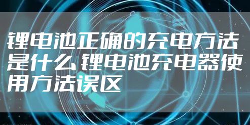 锂电池正确的充电方法是什么 锂电池充电器使用方法误区