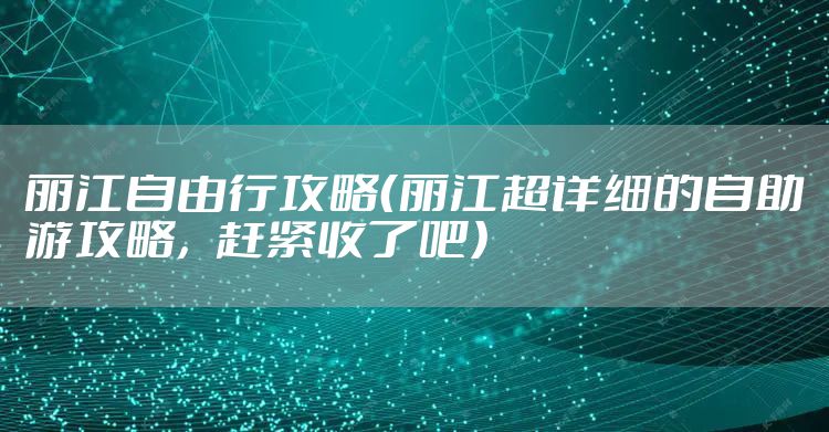 丽江自由行攻略（丽江超详细的自助游攻略，赶紧收了吧）