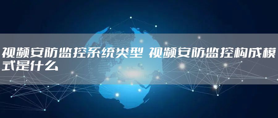 视频安防监控系统类型  视频安防监控构成模式是什么