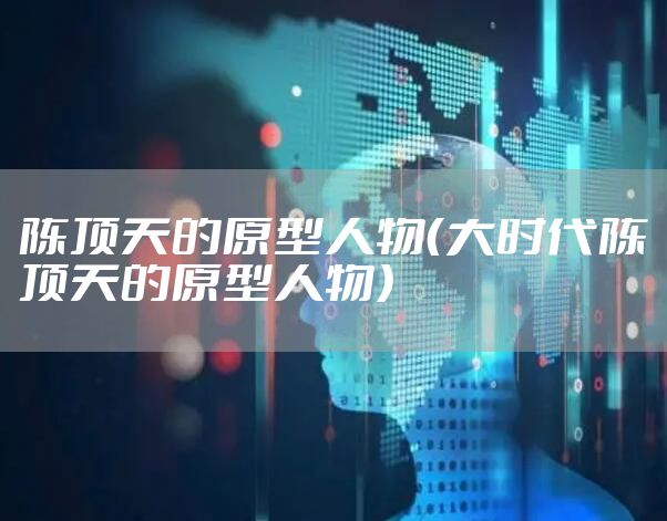 陈顶天的原型人物（大时代陈顶天的原型人物）