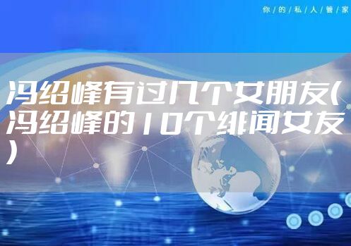 冯绍峰有过几个女朋友（冯绍峰的10个绯闻女友）