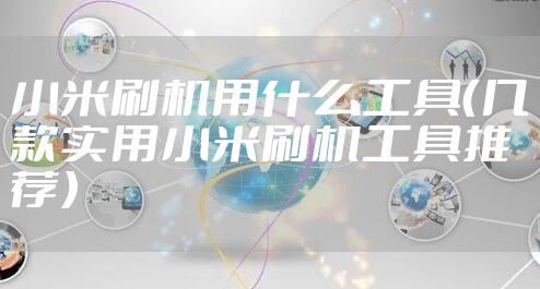 小米刷机用什么工具(几款实用小米刷机工具推荐)