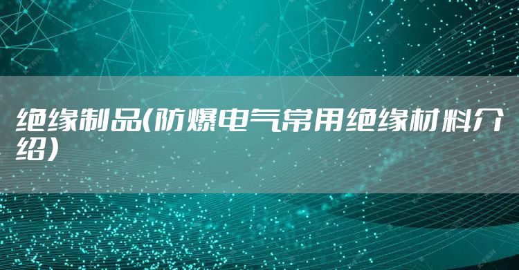绝缘制品(防爆电气常用绝缘材料介绍)