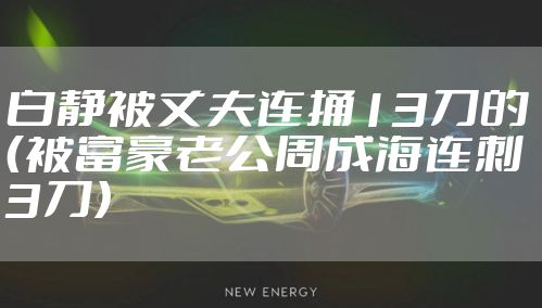 白静被丈夫连捅13刀的（被富豪老公周成海连刺3刀）