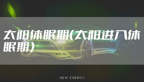 太阳休眠期(太阳进入休眠期)