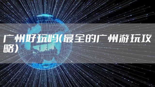 广州好玩吗（最全的广州游玩攻略）
