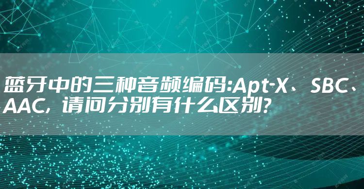 蓝牙中的三种音频编码:Apt-X、SBC、AAC,请问分别有什么区别?