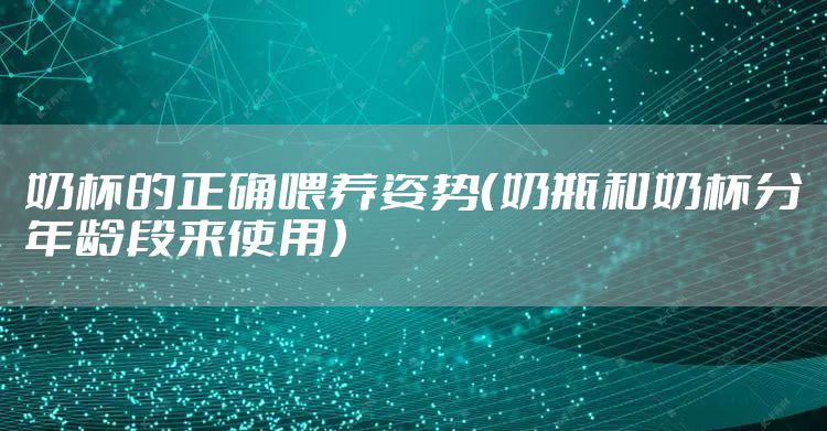奶杯的正确喂养姿势(奶瓶和奶杯分年龄段来使用)