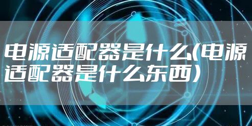 电源适配器是什么(电源适配器是什么东西)