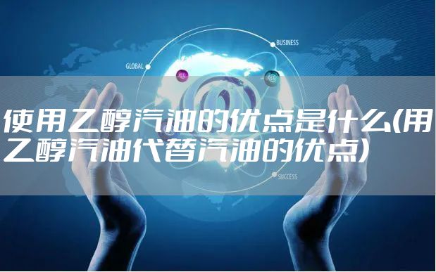 使用乙醇汽油的优点是什么(用乙醇汽油代替汽油的优点)