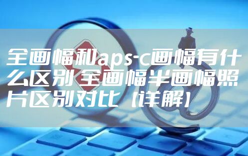 全画幅和aps-c画幅有什么区别 全画幅半画幅照片区别对比【详解】