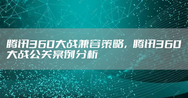 腾讯360大战兼容策略，腾讯360大战公关案例分析