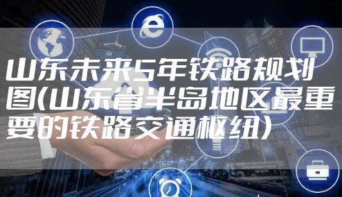 山东未来5年铁路规划图（山东省半岛地区最重要的铁路交通枢纽）