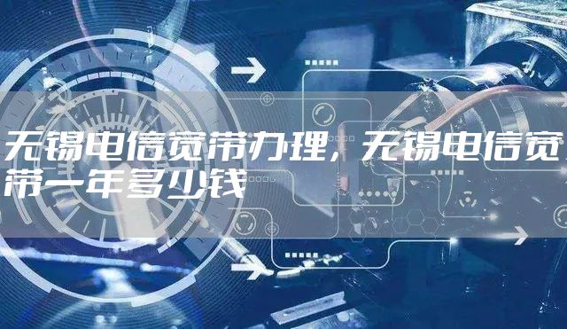 无锡电信宽带办理，无锡电信宽带一年多少钱