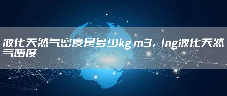 液化天然气密度是多少kg m3，lng液化天然气密度