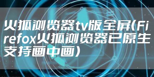火狐浏览器tv版全屏（Firefox火狐浏览器已原生支持画中画）