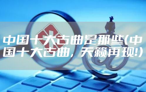 中国十大古曲是那些（中国十大古曲，天籁再现！）