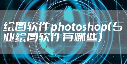 绘图软件photoshop（专业绘图软件有哪些）