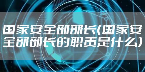 国家安全部部长（国家安全部部长的职责是什么）