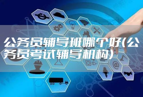 公务员辅导班哪个好(公务员考试辅导机构)