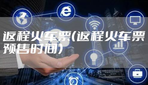 返程火车票（返程火车票预售时间）