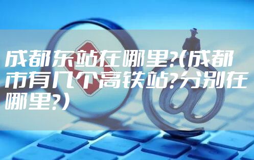 成都东站在哪里？（成都市有几个高铁站？分别在哪里？）
