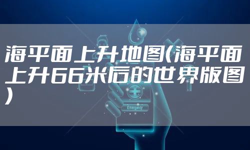 海平面上升地图（海平面上升66米后的世界版图）