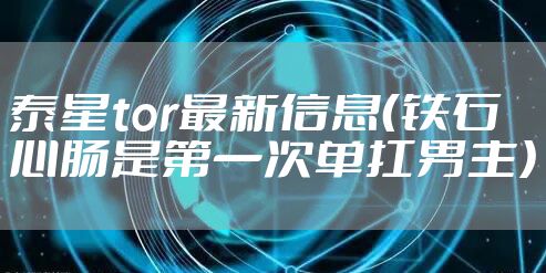 泰星tor最新信息（铁石心肠是第一次单扛男主）