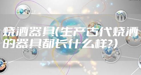 烧酒器具(生产古代烧酒的器具都长什么样?)