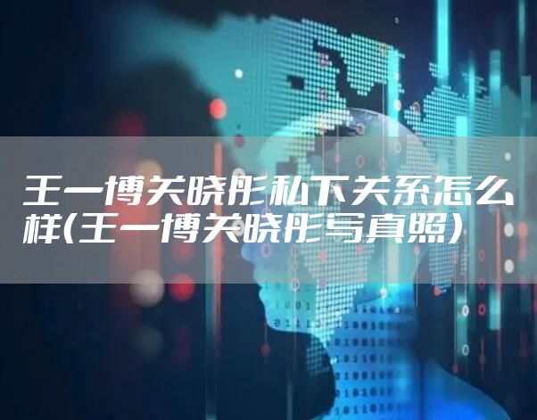 王一博关晓彤私下关系怎么样（王一博关晓彤写真照）