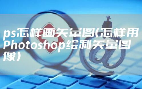 ps怎样画矢量图（怎样用Photoshop绘制矢量图像）