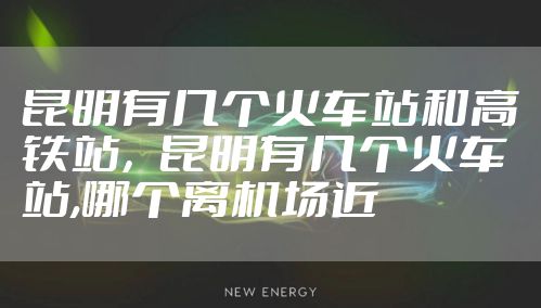 昆明有几个火车站和高铁站，昆明有几个火车站,哪个离机场近