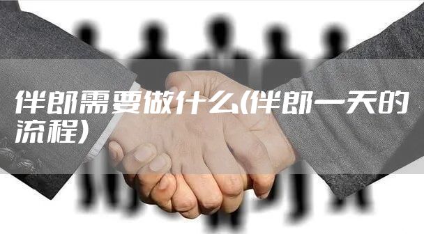 伴郎需要做什么(伴郎一天的流程)