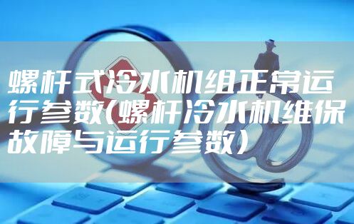 螺杆式冷水机组正常运行参数（螺杆冷水机维保故障与运行参数）