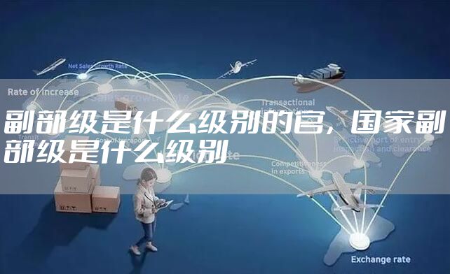 副部级是什么级别的官，国家副部级是什么级别