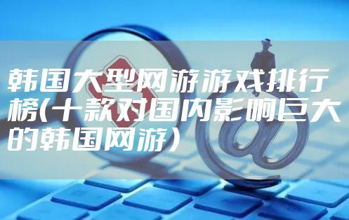 韩国大型网游游戏排行榜（十款对国内影响巨大的韩国网游）