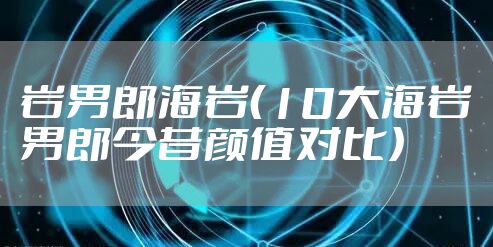 岩男郎海岩（10大海岩男郎今昔颜值对比）