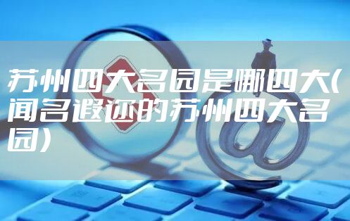 苏州四大名园是哪四大(闻名遐迩的苏州四大名园)