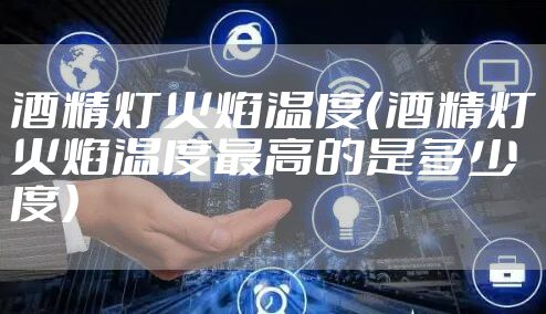 酒精灯火焰温度（酒精灯火焰温度最高的是多少度）