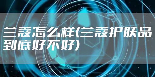 兰蔻怎么样(兰蔻护肤品到底好不好)