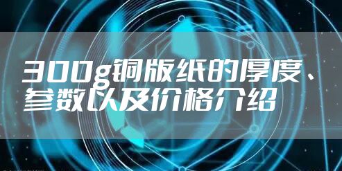 300g铜版纸的厚度、参数以及价格介绍