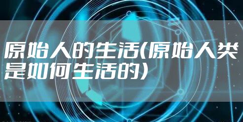 原始人的生活（原始人类是如何生活的）