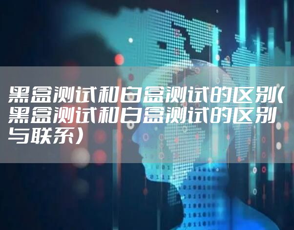 黑盒测试和白盒测试的区别（黑盒测试和白盒测试的区别与联系）