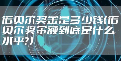 诺贝尔奖金是多少钱（诺贝尔奖金额到底是什么水平？）