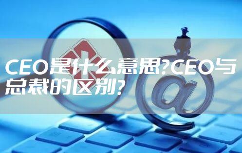 CEO是什么意思？CEO与总裁的区别？