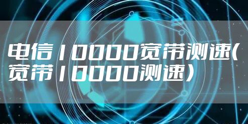电信10000宽带测速（宽带10000测速）