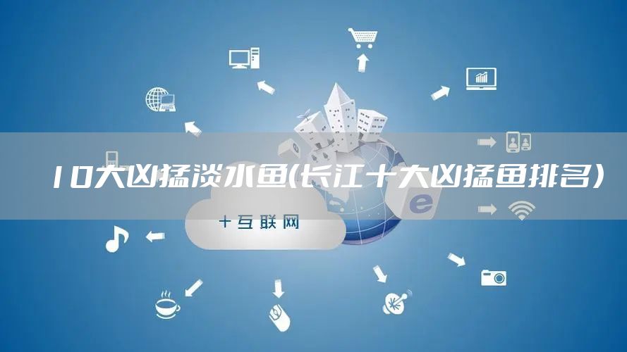 10大凶猛淡水鱼(长江十大凶猛鱼排名)