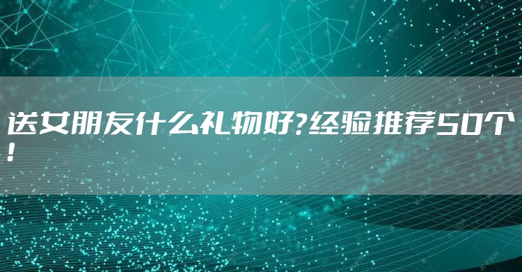送女朋友什么礼物好？经验推荐50个！